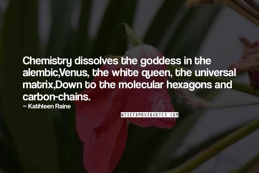 Kathleen Raine Quotes: Chemistry dissolves the goddess in the alembic,Venus, the white queen, the universal matrix,Down to the molecular hexagons and carbon-chains.