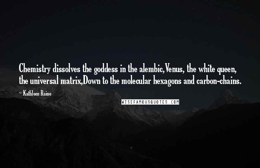 Kathleen Raine Quotes: Chemistry dissolves the goddess in the alembic,Venus, the white queen, the universal matrix,Down to the molecular hexagons and carbon-chains.