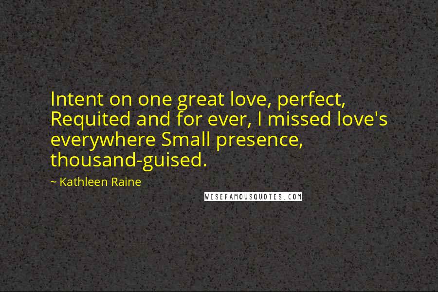 Kathleen Raine Quotes: Intent on one great love, perfect, Requited and for ever, I missed love's everywhere Small presence, thousand-guised.