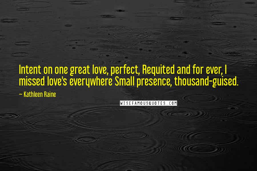 Kathleen Raine Quotes: Intent on one great love, perfect, Requited and for ever, I missed love's everywhere Small presence, thousand-guised.