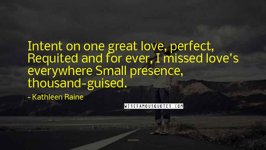 Kathleen Raine Quotes: Intent on one great love, perfect, Requited and for ever, I missed love's everywhere Small presence, thousand-guised.