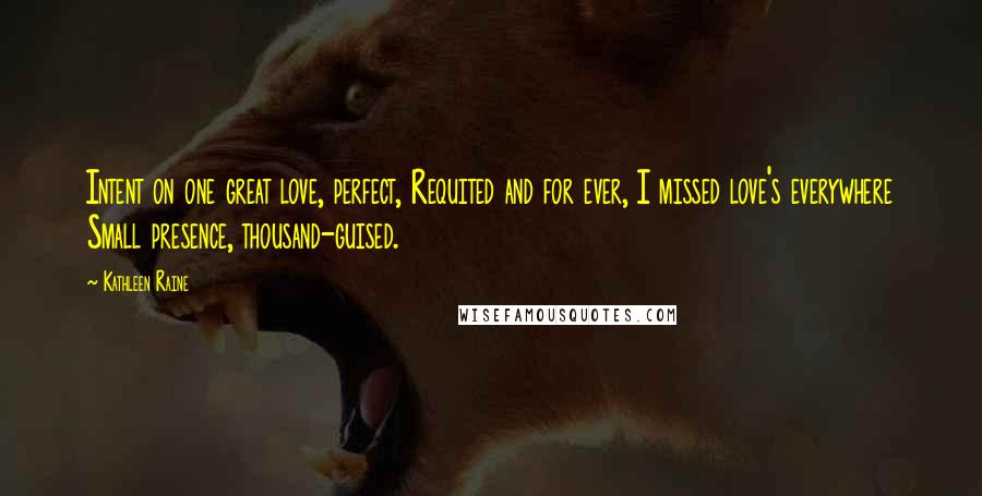 Kathleen Raine Quotes: Intent on one great love, perfect, Requited and for ever, I missed love's everywhere Small presence, thousand-guised.