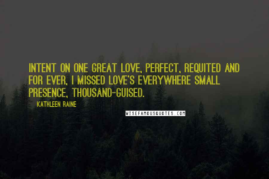 Kathleen Raine Quotes: Intent on one great love, perfect, Requited and for ever, I missed love's everywhere Small presence, thousand-guised.
