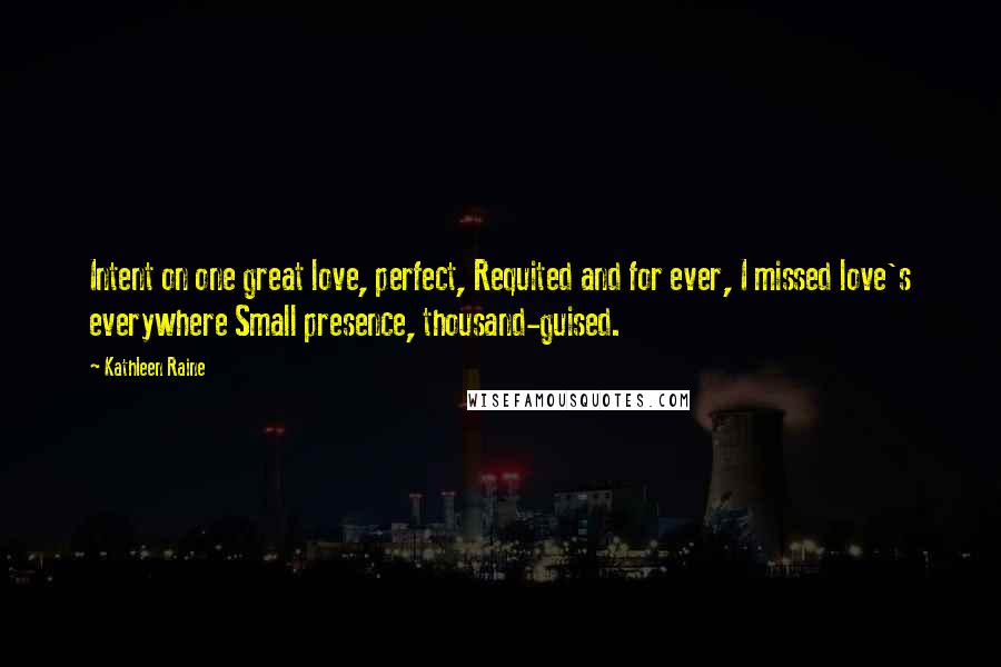 Kathleen Raine Quotes: Intent on one great love, perfect, Requited and for ever, I missed love's everywhere Small presence, thousand-guised.