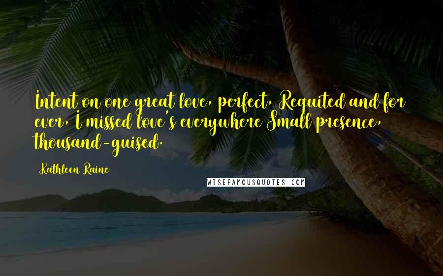 Kathleen Raine Quotes: Intent on one great love, perfect, Requited and for ever, I missed love's everywhere Small presence, thousand-guised.