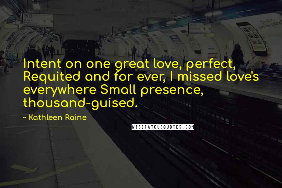 Kathleen Raine Quotes: Intent on one great love, perfect, Requited and for ever, I missed love's everywhere Small presence, thousand-guised.