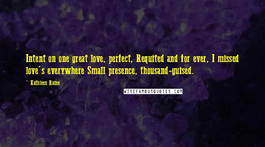 Kathleen Raine Quotes: Intent on one great love, perfect, Requited and for ever, I missed love's everywhere Small presence, thousand-guised.