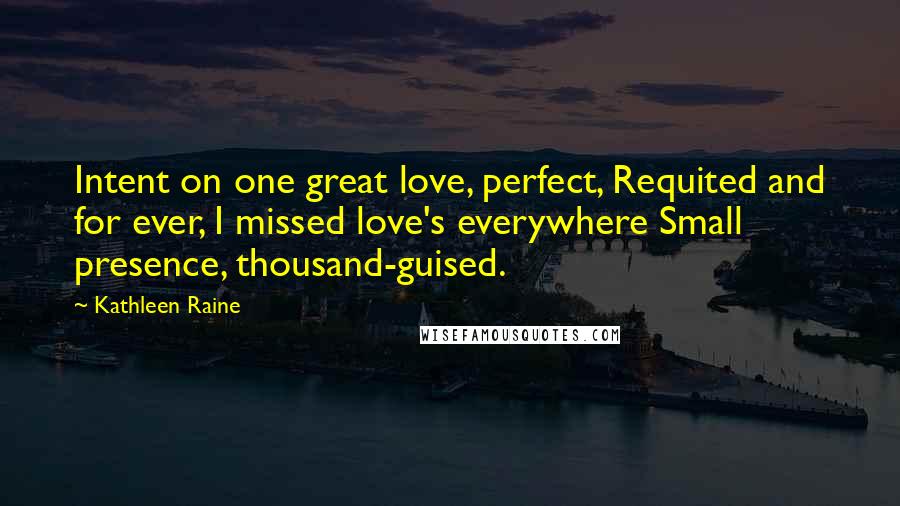 Kathleen Raine Quotes: Intent on one great love, perfect, Requited and for ever, I missed love's everywhere Small presence, thousand-guised.