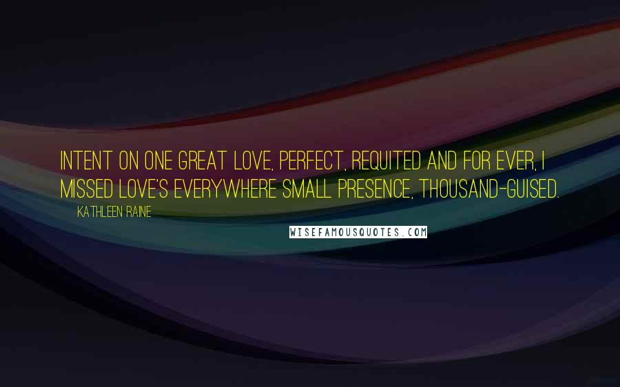 Kathleen Raine Quotes: Intent on one great love, perfect, Requited and for ever, I missed love's everywhere Small presence, thousand-guised.