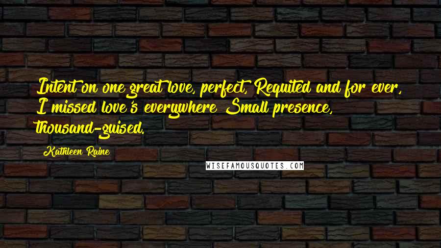 Kathleen Raine Quotes: Intent on one great love, perfect, Requited and for ever, I missed love's everywhere Small presence, thousand-guised.