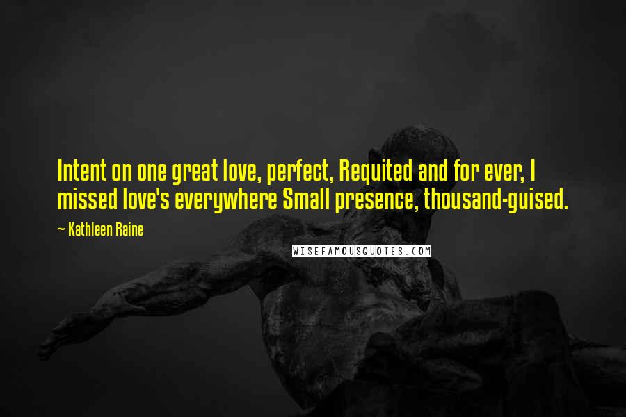 Kathleen Raine Quotes: Intent on one great love, perfect, Requited and for ever, I missed love's everywhere Small presence, thousand-guised.