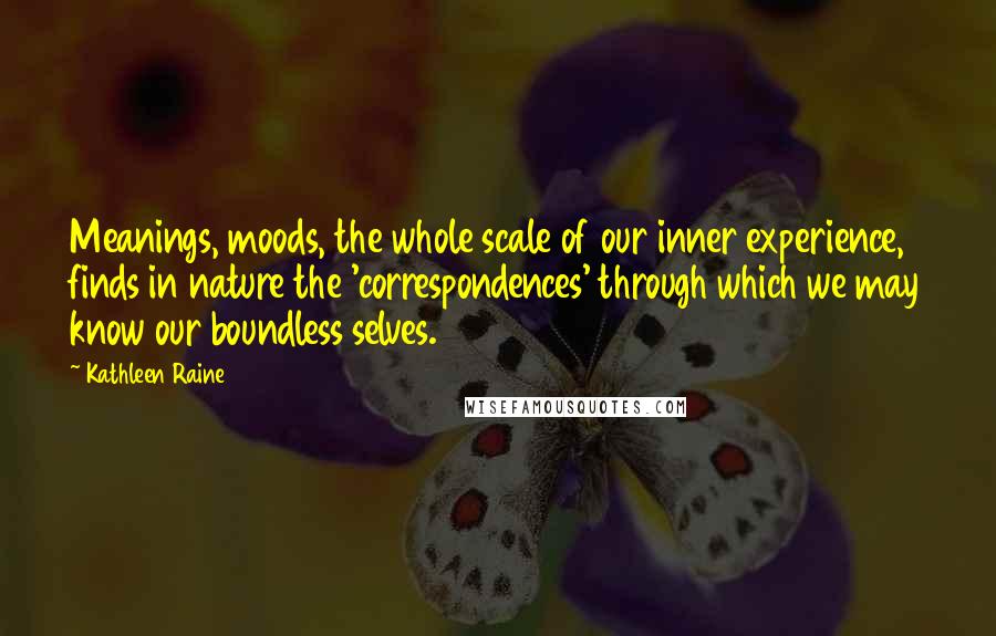 Kathleen Raine Quotes: Meanings, moods, the whole scale of our inner experience, finds in nature the 'correspondences' through which we may know our boundless selves.