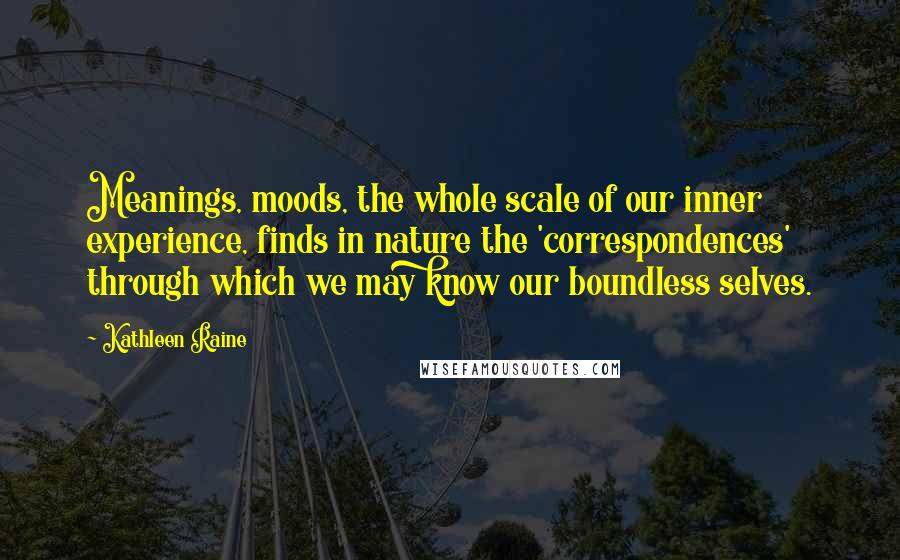 Kathleen Raine Quotes: Meanings, moods, the whole scale of our inner experience, finds in nature the 'correspondences' through which we may know our boundless selves.