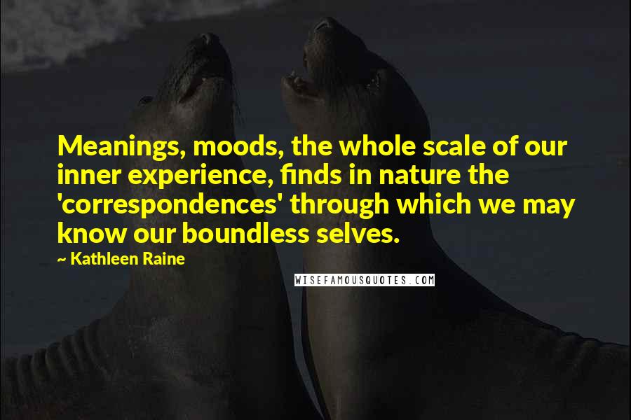 Kathleen Raine Quotes: Meanings, moods, the whole scale of our inner experience, finds in nature the 'correspondences' through which we may know our boundless selves.