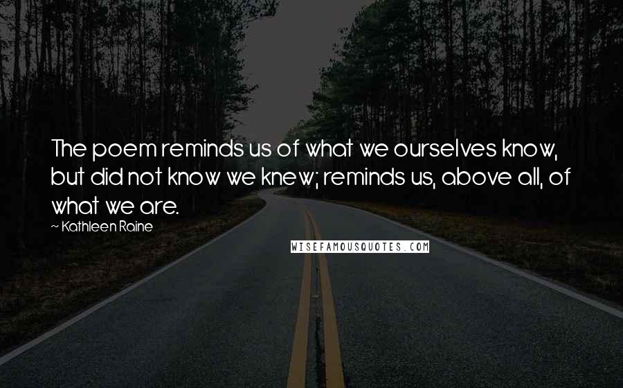 Kathleen Raine Quotes: The poem reminds us of what we ourselves know, but did not know we knew; reminds us, above all, of what we are.