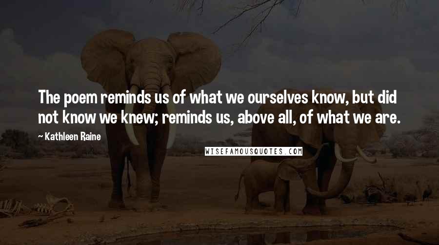 Kathleen Raine Quotes: The poem reminds us of what we ourselves know, but did not know we knew; reminds us, above all, of what we are.