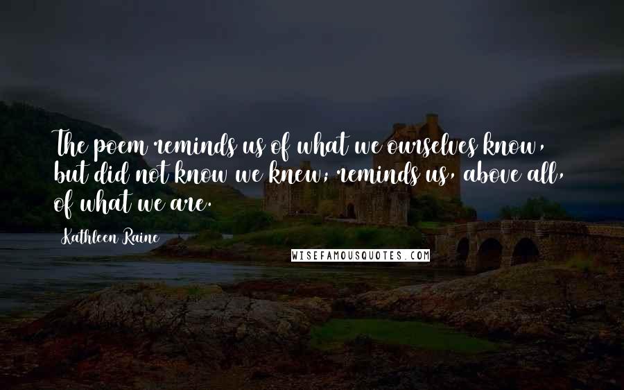 Kathleen Raine Quotes: The poem reminds us of what we ourselves know, but did not know we knew; reminds us, above all, of what we are.