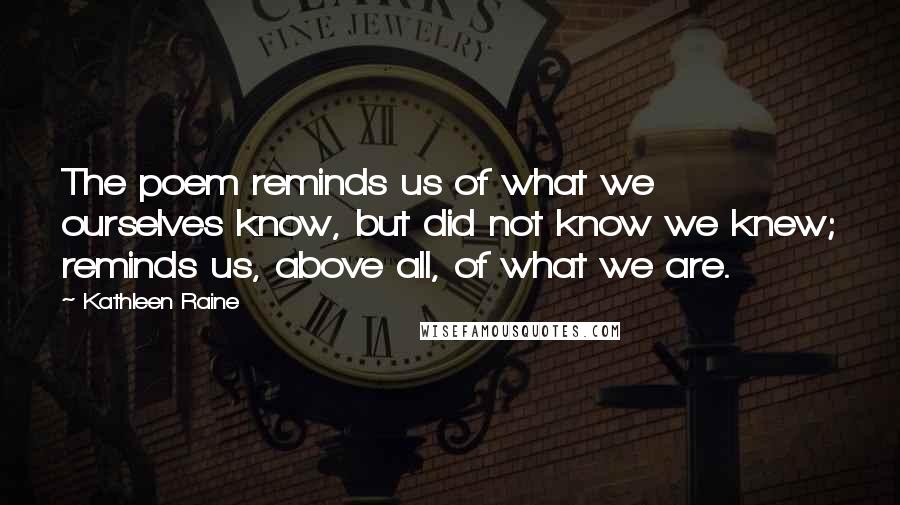 Kathleen Raine Quotes: The poem reminds us of what we ourselves know, but did not know we knew; reminds us, above all, of what we are.