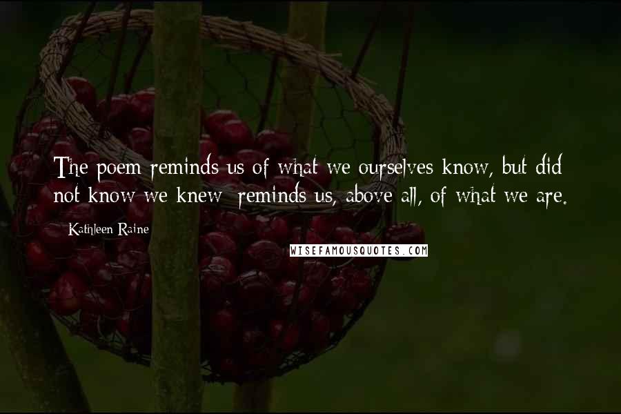 Kathleen Raine Quotes: The poem reminds us of what we ourselves know, but did not know we knew; reminds us, above all, of what we are.