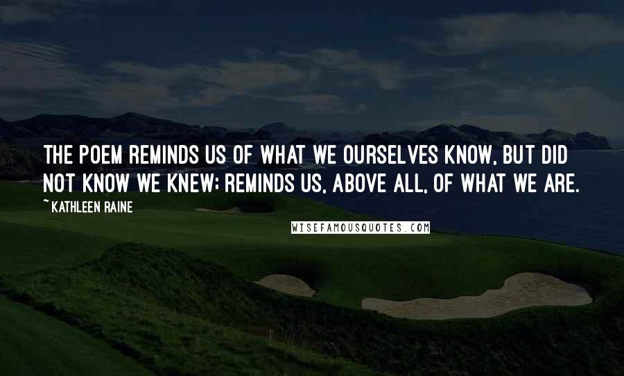 Kathleen Raine Quotes: The poem reminds us of what we ourselves know, but did not know we knew; reminds us, above all, of what we are.