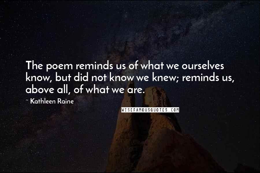 Kathleen Raine Quotes: The poem reminds us of what we ourselves know, but did not know we knew; reminds us, above all, of what we are.