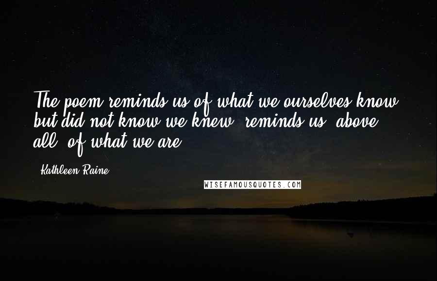 Kathleen Raine Quotes: The poem reminds us of what we ourselves know, but did not know we knew; reminds us, above all, of what we are.