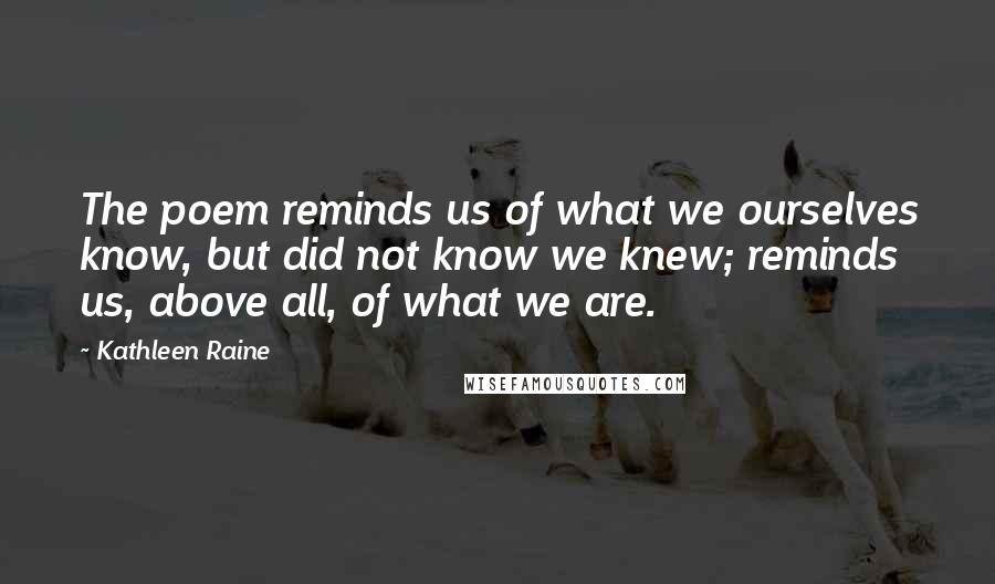 Kathleen Raine Quotes: The poem reminds us of what we ourselves know, but did not know we knew; reminds us, above all, of what we are.