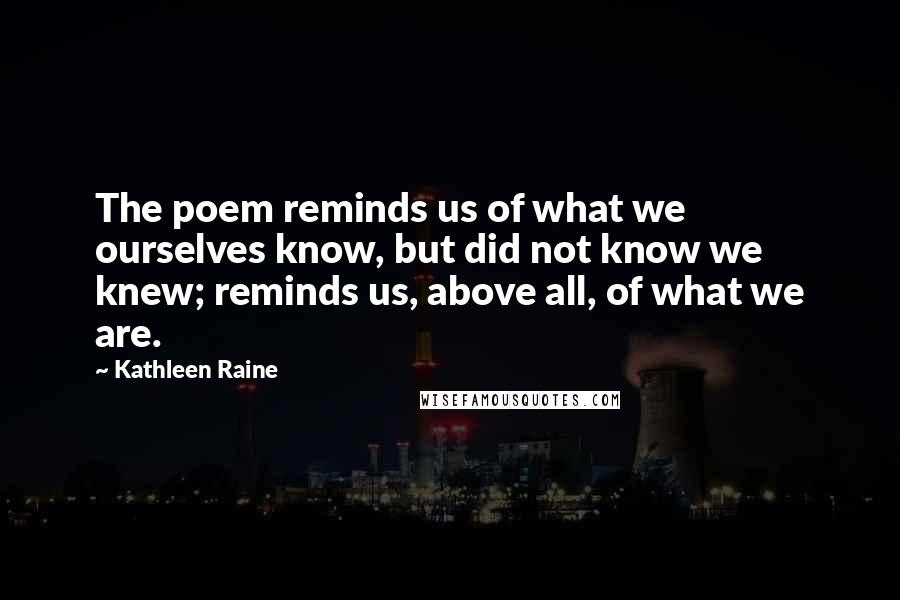 Kathleen Raine Quotes: The poem reminds us of what we ourselves know, but did not know we knew; reminds us, above all, of what we are.