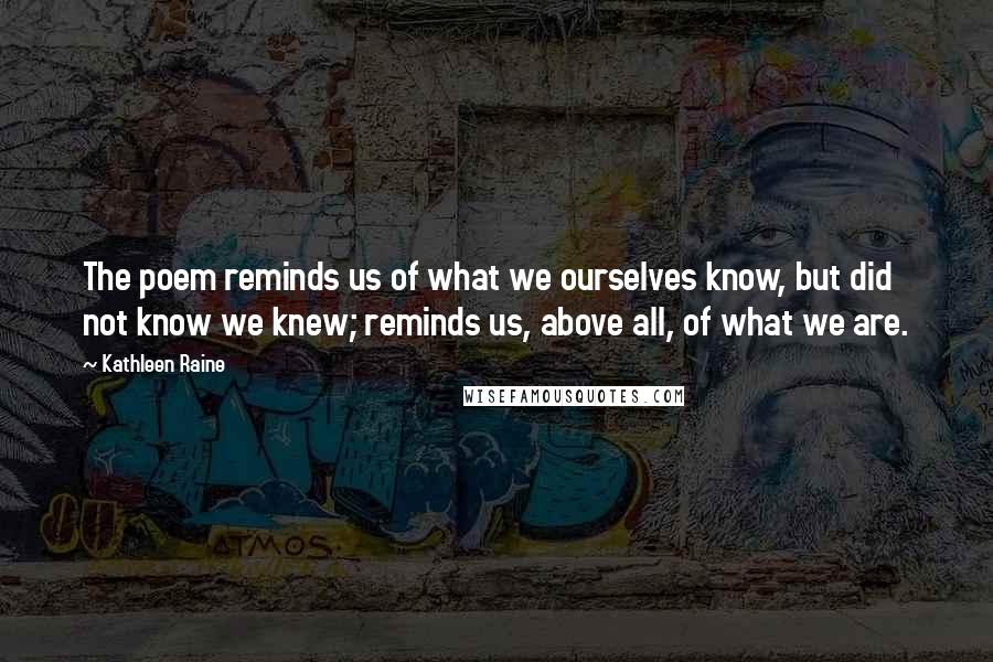 Kathleen Raine Quotes: The poem reminds us of what we ourselves know, but did not know we knew; reminds us, above all, of what we are.