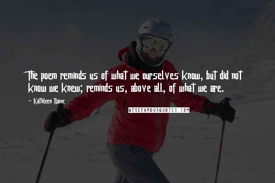 Kathleen Raine Quotes: The poem reminds us of what we ourselves know, but did not know we knew; reminds us, above all, of what we are.