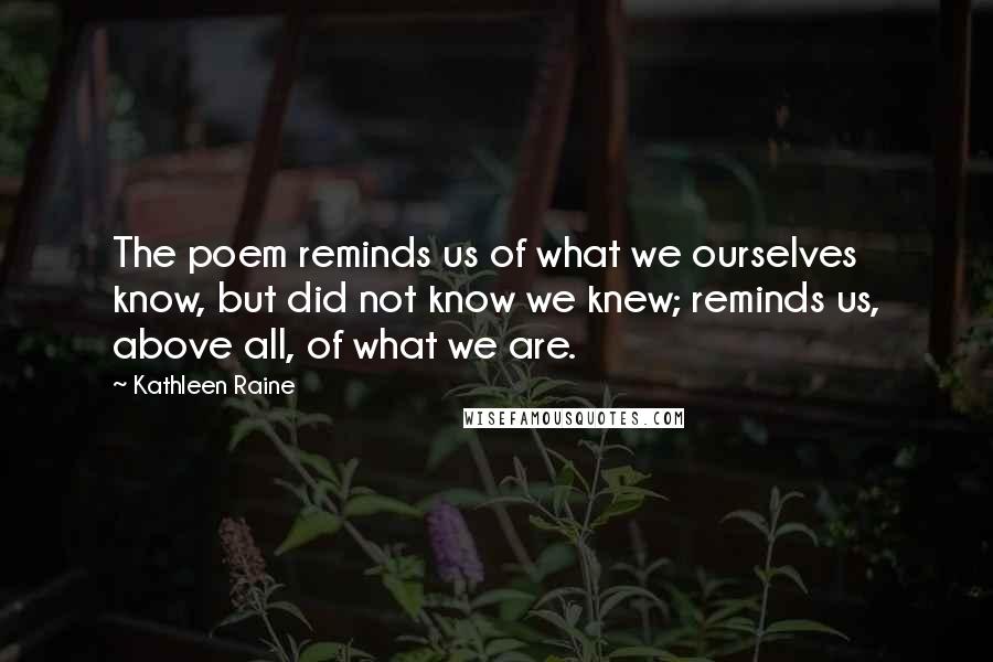 Kathleen Raine Quotes: The poem reminds us of what we ourselves know, but did not know we knew; reminds us, above all, of what we are.