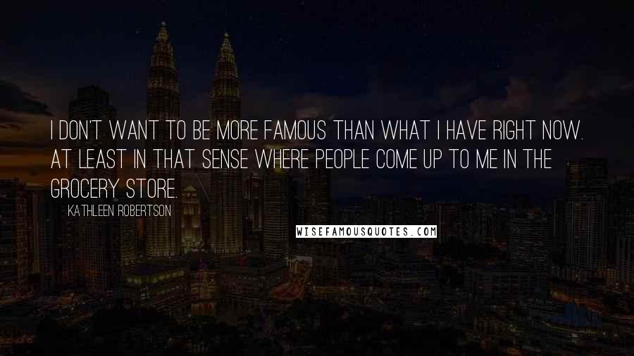 Kathleen Robertson Quotes: I don't want to be more famous than what I have right now. At least in that sense where people come up to me in the grocery store.