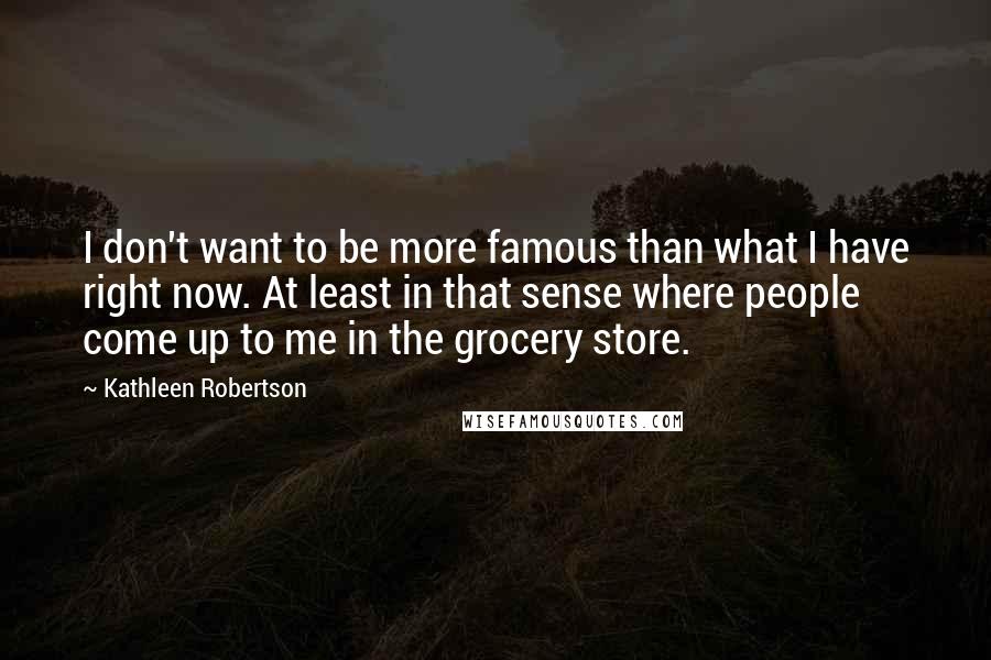 Kathleen Robertson Quotes: I don't want to be more famous than what I have right now. At least in that sense where people come up to me in the grocery store.