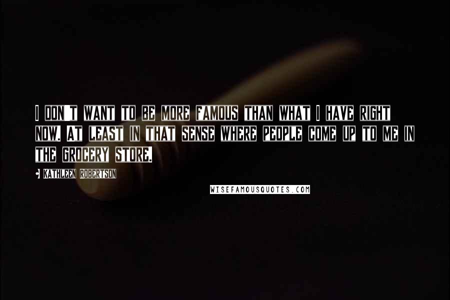 Kathleen Robertson Quotes: I don't want to be more famous than what I have right now. At least in that sense where people come up to me in the grocery store.