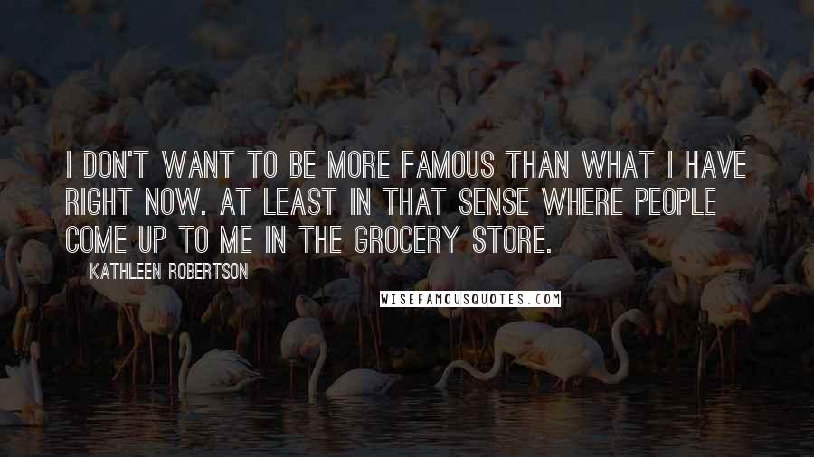 Kathleen Robertson Quotes: I don't want to be more famous than what I have right now. At least in that sense where people come up to me in the grocery store.