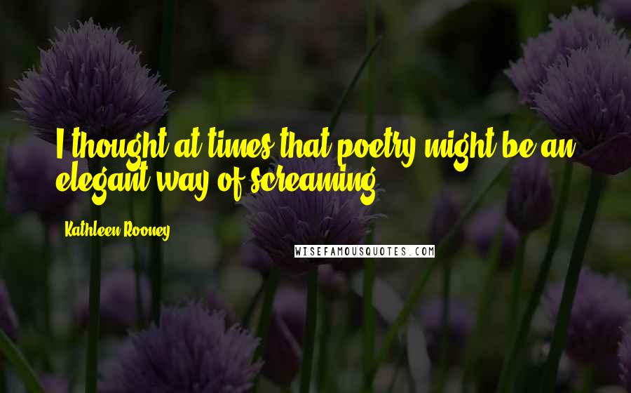 Kathleen Rooney Quotes: I thought at times that poetry might be an elegant way of screaming.