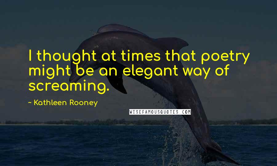 Kathleen Rooney Quotes: I thought at times that poetry might be an elegant way of screaming.