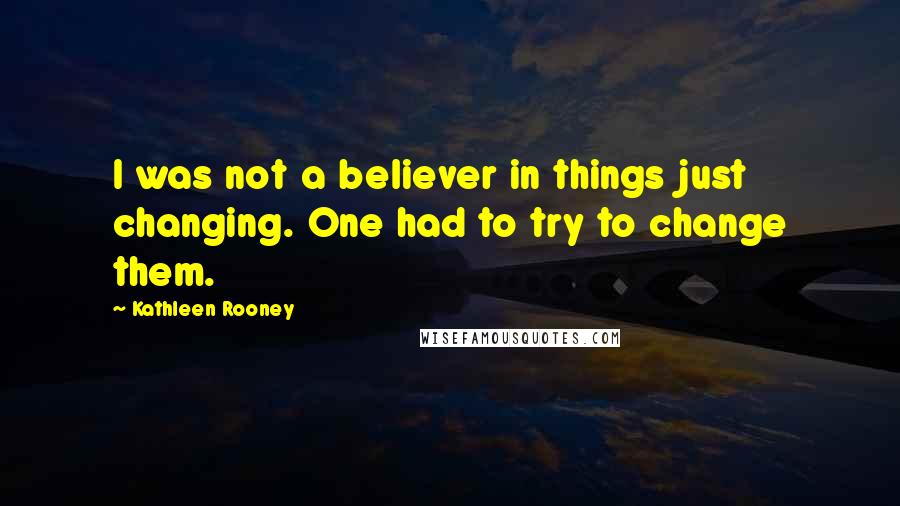 Kathleen Rooney Quotes: I was not a believer in things just changing. One had to try to change them.