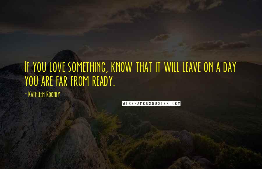 Kathleen Rooney Quotes: If you love something, know that it will leave on a day you are far from ready.