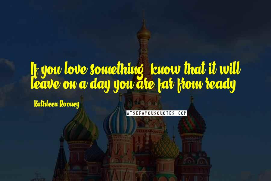 Kathleen Rooney Quotes: If you love something, know that it will leave on a day you are far from ready.