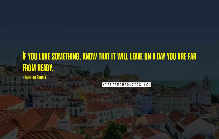 Kathleen Rooney Quotes: If you love something, know that it will leave on a day you are far from ready.
