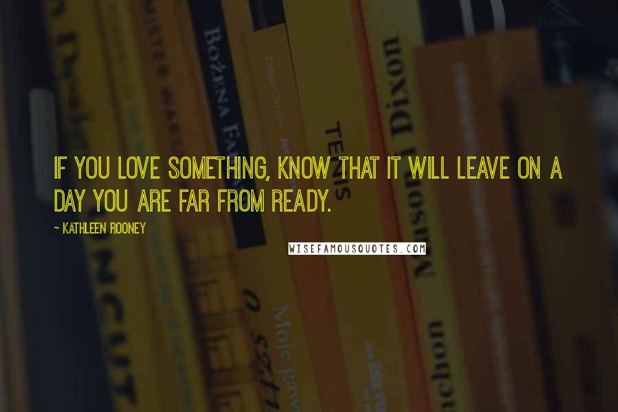 Kathleen Rooney Quotes: If you love something, know that it will leave on a day you are far from ready.