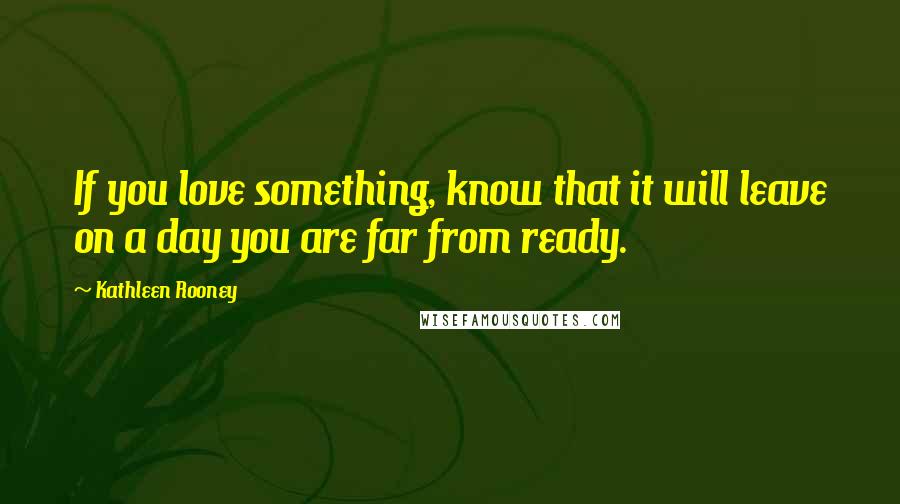 Kathleen Rooney Quotes: If you love something, know that it will leave on a day you are far from ready.
