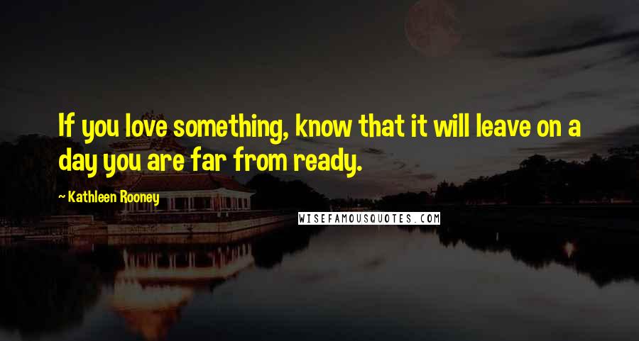 Kathleen Rooney Quotes: If you love something, know that it will leave on a day you are far from ready.