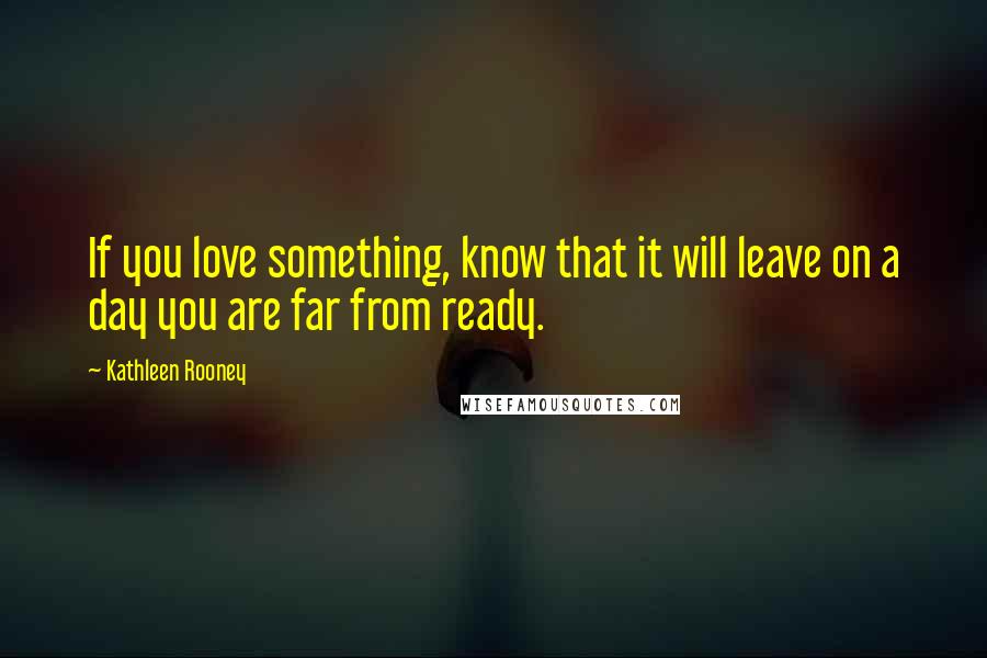 Kathleen Rooney Quotes: If you love something, know that it will leave on a day you are far from ready.