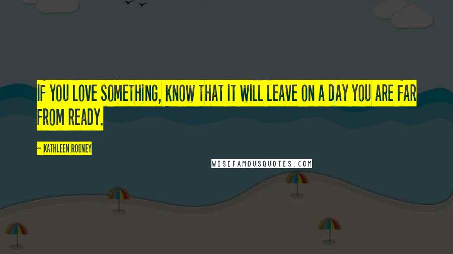 Kathleen Rooney Quotes: If you love something, know that it will leave on a day you are far from ready.