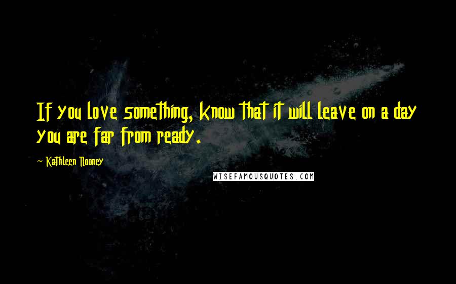 Kathleen Rooney Quotes: If you love something, know that it will leave on a day you are far from ready.