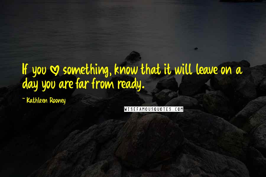 Kathleen Rooney Quotes: If you love something, know that it will leave on a day you are far from ready.