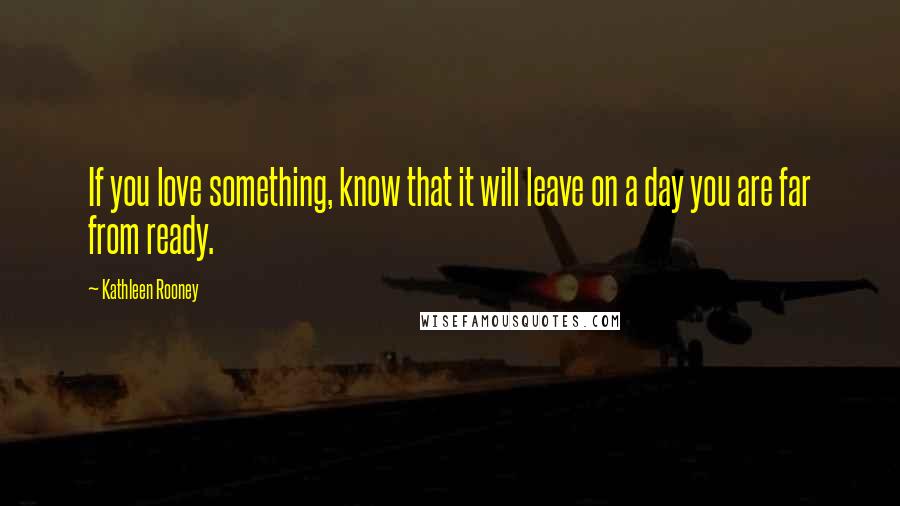 Kathleen Rooney Quotes: If you love something, know that it will leave on a day you are far from ready.