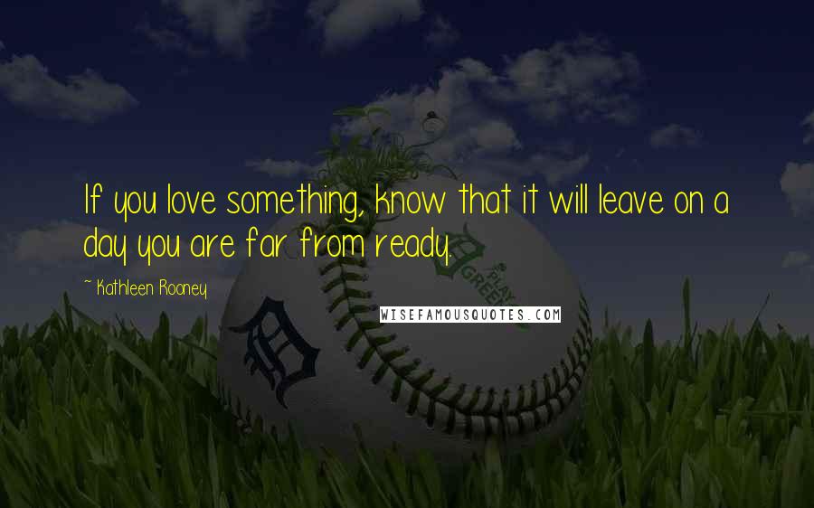 Kathleen Rooney Quotes: If you love something, know that it will leave on a day you are far from ready.